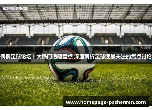 偶偶足球论坛十大热门话题盘点 深度解析足球迷最关注的焦点讨论