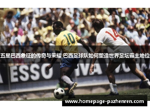 五星巴西象征的传奇与荣耀 巴西足球队如何塑造世界足坛霸主地位