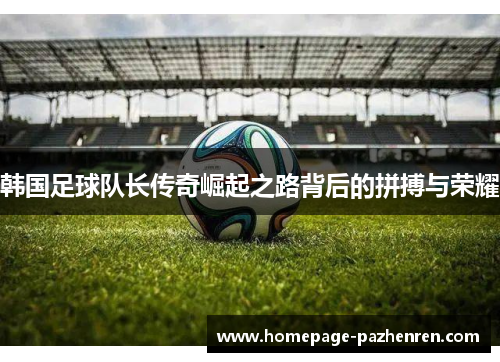 韩国足球队长传奇崛起之路背后的拼搏与荣耀
