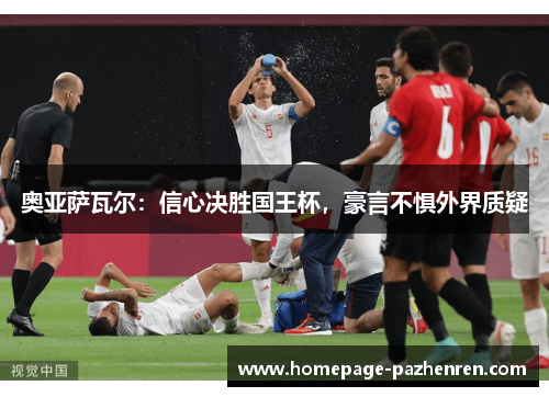 奥亚萨瓦尔：信心决胜国王杯，豪言不惧外界质疑