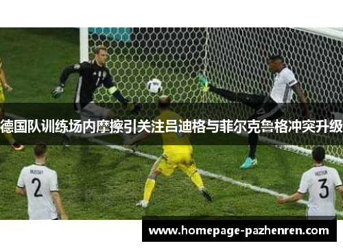 德国队训练场内摩擦引关注吕迪格与菲尔克鲁格冲突升级